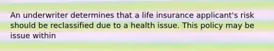 An underwriter determines that a life insurance applicant's risk should be reclassified due to a health issue. This policy may be issue within