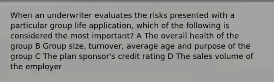 When an underwriter evaluates the risks presented with a particular group life application, which of the following is considered the most important? A The overall health of the group B Group size, turnover, average age and purpose of the group C The plan sponsor's credit rating D The sales volume of the employer