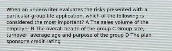 When an underwriter evaluates the risks presented with a particular group life application, which of the following is considered the most important? A The sales volume of the employer B The overall health of the group C Group size, turnover, average age and purpose of the group D The plan sponsor's credit rating