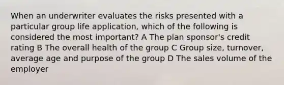 When an underwriter evaluates the risks presented with a particular group life application, which of the following is considered the most important? A The plan sponsor's credit rating B The overall health of the group C Group size, turnover, average age and purpose of the group D The sales volume of the employer