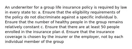 An underwriter for a group life insurance policy is required by law in every state to: a. Ensure that the eligibility requirements of the policy do not discriminate against a specific individual b. Ensure that the number of healthy people in the group remains relatively constant c. Ensure that there are at least 50 people enrolled in the insurance plan d. Ensure that the insurance coverage is chosen by the insurer or the employer, not by each individual member of the group