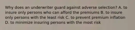 Why does an underwriter guard against adverse selection? A. to insure only persons who can afford the premiums B. to insure only persons with the least risk C. to prevent premium inflation D. to minimize insuring persons with the most risk