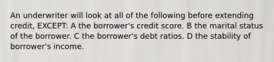 An underwriter will look at all of the following before extending credit, EXCEPT: A the borrower's credit score. B the marital status of the borrower. C the borrower's debt ratios. D the stability of borrower's income.