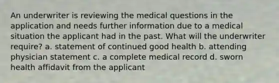 An underwriter is reviewing the medical questions in the application and needs further information due to a medical situation the applicant had in the past. What will the underwriter require? a. statement of continued good health b. attending physician statement c. a complete medical record d. sworn health affidavit from the applicant