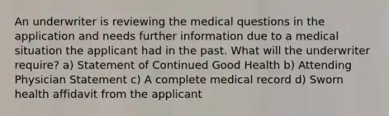 An underwriter is reviewing the medical questions in the application and needs further information due to a medical situation the applicant had in the past. What will the underwriter require? a) Statement of Continued Good Health b) Attending Physician Statement c) A complete medical record d) Sworn health affidavit from the applicant