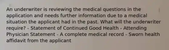 An underwriter is reviewing the medical questions in the application and needs further information due to a medical situation the applicant had in the past. What will the underwriter require? - Statement of Continued Good Health - Attending Physician Statement - A complete medical record - Sworn health affidavit from the applicant