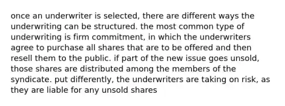 once an underwriter is selected, there are different ways the underwriting can be structured. the most common type of underwriting is firm commitment, in which the underwriters agree to purchase all shares that are to be offered and then resell them to the public. if part of the new issue goes unsold, those shares are distributed among the members of the syndicate. put differently, the underwriters are taking on risk, as they are liable for any unsold shares