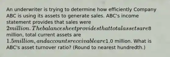 An underwriter is trying to determine how efficiently Company ABC is using its assets to generate sales. ABC's income statement provides that sales were 2 million. The balance sheet provides that total assets are8 million, total current assets are 1.5 million, and accounts receivable are1.0 million. What is ABC's asset turnover ratio? (Round to nearest hundredth.)