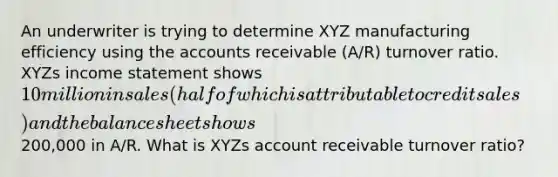 An underwriter is trying to determine XYZ manufacturing efficiency using the accounts receivable (A/R) turnover ratio. XYZs <a href='https://www.questionai.com/knowledge/kCPMsnOwdm-income-statement' class='anchor-knowledge'>income statement</a> shows 10 million in sales (half of which is attributable to credit sales) and the balance sheet shows200,000 in A/R. What is XYZs account receivable turnover ratio?