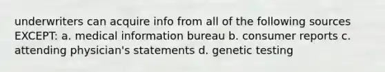 underwriters can acquire info from all of the following sources EXCEPT: a. medical information bureau b. consumer reports c. attending physician's statements d. genetic testing