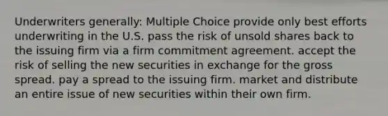 Underwriters generally: Multiple Choice provide only best efforts underwriting in the U.S. pass the risk of unsold shares back to the issuing firm via a firm commitment agreement. accept the risk of selling the new securities in exchange for the gross spread. pay a spread to the issuing firm. market and distribute an entire issue of new securities within their own firm.