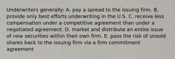 Underwriters generally: A. pay a spread to the issuing firm. B. provide only best efforts underwriting in the U.S. C. receive less compensation under a competitive agreement than under a negotiated agreement. D. market and distribute an entire issue of new securities within their own firm. E. pass the risk of unsold shares back to the issuing firm via a firm commitment agreement