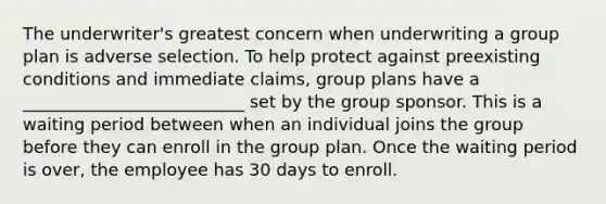 The underwriter's greatest concern when underwriting a group plan is adverse selection. To help protect against preexisting conditions and immediate claims, group plans have a __________________________ set by the group sponsor. This is a waiting period between when an individual joins the group before they can enroll in the group plan. Once the waiting period is over, the employee has 30 days to enroll.