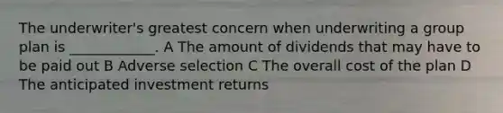 The underwriter's greatest concern when underwriting a group plan is ____________. A The amount of dividends that may have to be paid out B Adverse selection C The overall cost of the plan D The anticipated investment returns