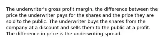 The underwriter's gross profit margin, the difference between the price the underwriter pays for the shares and the price they are sold to the public. The underwriter buys the shares from the company at a discount and sells them to the public at a profit. The difference in price is the underwriting spread.