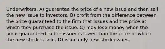 Underwriters: A) guarantee the price of a new issue and then sell the new issue to investors. B) profit from the difference between the price guaranteed to the firm that issues and the price at which they purchase the issue. C) may lose money when the price guaranteed to the issuer is lower than the price at which the new stock is sold. D) issue only new stock issues.