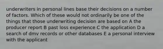 underwriters in personal lines base their decisions on a number of factors. Which of these would not ordinarily be one of the things that those underwriting decision are based on A the producer report B past loss experience C the application D a search of dmv records or other databases E a personal interview with the applicant