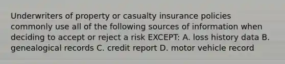 Underwriters of property or casualty insurance policies commonly use all of the following sources of information when deciding to accept or reject a risk EXCEPT: A. loss history data B. genealogical records C. credit report D. motor vehicle record