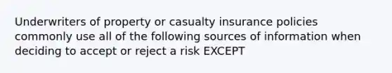 Underwriters of property or casualty insurance policies commonly use all of the following sources of information when deciding to accept or reject a risk EXCEPT