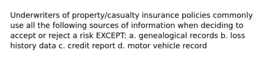 Underwriters of property/casualty insurance policies commonly use all the following sources of information when deciding to accept or reject a risk EXCEPT: a. genealogical records b. loss history data c. credit report d. motor vehicle record