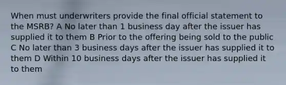 When must underwriters provide the final official statement to the MSRB? A No later than 1 business day after the issuer has supplied it to them B Prior to the offering being sold to the public C No later than 3 business days after the issuer has supplied it to them D Within 10 business days after the issuer has supplied it to them