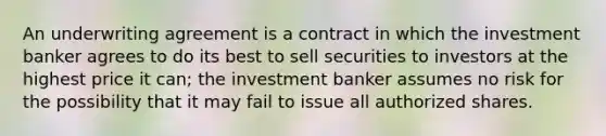 An underwriting agreement is a contract in which the investment banker agrees to do its best to sell securities to investors at the highest price it can; the investment banker assumes no risk for the possibility that it may fail to issue all authorized shares.