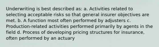 Underwriting is best described as: a. Activities related to selecting acceptable risks so that general insurer objectives are met. b. A function most often performed by adjusters c. Production-related activities performed primarily by agents in the field d. Process of developing pricing structures for insurance, often performed by an actuary