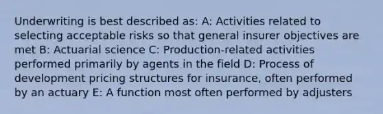 Underwriting is best described as: A: Activities related to selecting acceptable risks so that general insurer objectives are met B: Actuarial science C: Production-related activities performed primarily by agents in the field D: Process of development pricing structures for insurance, often performed by an actuary E: A function most often performed by adjusters