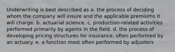 Underwriting is best described as a. the process of deciding whom the company will insure and the applicable premiums it will charge. b. actuarial science. c. production-related activities performed primarily by agents in the field. d. the process of developing pricing structures for insurance, often performed by an actuary. e. a function most often performed by adjusters