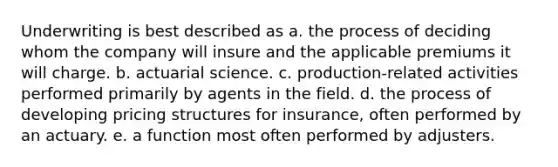 Underwriting is best described as a. the process of deciding whom the company will insure and the applicable premiums it will charge. b. actuarial science. c. production-related activities performed primarily by agents in the field. d. the process of developing pricing structures for insurance, often performed by an actuary. e. a function most often performed by adjusters.