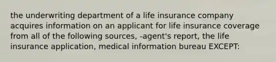 the underwriting department of a life insurance company acquires information on an applicant for life insurance coverage from all of the following sources, -agent's report, the life insurance application, medical information bureau EXCEPT: