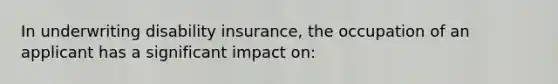 In underwriting disability insurance, the occupation of an applicant has a significant impact on: