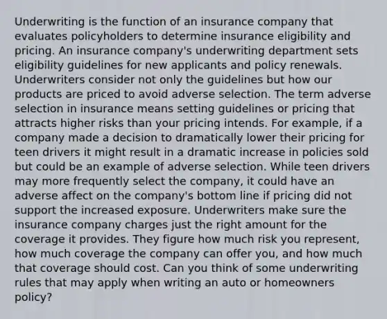 Underwriting is the function of an insurance company that evaluates policyholders to determine insurance eligibility and pricing. An insurance company's underwriting department sets eligibility guidelines for new applicants and policy renewals. Underwriters consider not only the guidelines but how our products are priced to avoid adverse selection. The term adverse selection in insurance means setting guidelines or pricing that attracts higher risks than your pricing intends. For example, if a company made a decision to dramatically lower their pricing for teen drivers it might result in a dramatic increase in policies sold but could be an example of adverse selection. While teen drivers may more frequently select the company, it could have an adverse affect on the company's bottom line if pricing did not support the increased exposure. Underwriters make sure the insurance company charges just the right amount for the coverage it provides. They figure how much risk you represent, how much coverage the company can offer you, and how much that coverage should cost. Can you think of some underwriting rules that may apply when writing an auto or homeowners policy?