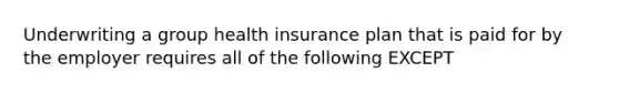 Underwriting a group health insurance plan that is paid for by the employer requires all of the following EXCEPT