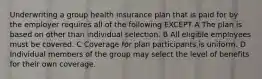 Underwriting a group health insurance plan that is paid for by the employer requires all of the following EXCEPT A The plan is based on other than individual selection. B All eligible employees must be covered. C Coverage for plan participants is uniform. D Individual members of the group may select the level of benefits for their own coverage.