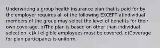 Underwriting a group health insurance plan that is paid for by the employer requires all of the following EXCEPT a)Individual members of the group may select the level of benefits for their own coverage. b)The plan is based on other than individual selection. c)All eligible employees must be covered. d)Coverage for plan participants is uniform.