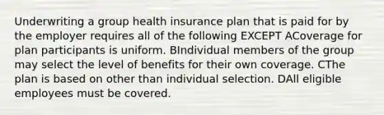 Underwriting a group health insurance plan that is paid for by the employer requires all of the following EXCEPT ACoverage for plan participants is uniform. BIndividual members of the group may select the level of benefits for their own coverage. CThe plan is based on other than individual selection. DAll eligible employees must be covered.