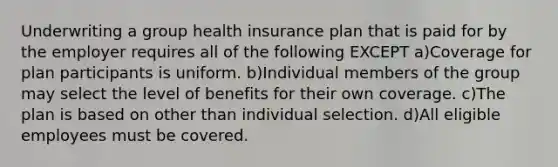 Underwriting a group health insurance plan that is paid for by the employer requires all of the following EXCEPT a)Coverage for plan participants is uniform. b)Individual members of the group may select the level of benefits for their own coverage. c)The plan is based on other than individual selection. d)All eligible employees must be covered.