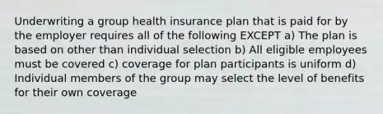 Underwriting a group health insurance plan that is paid for by the employer requires all of the following EXCEPT a) The plan is based on other than individual selection b) All eligible employees must be covered c) coverage for plan participants is uniform d) Individual members of the group may select the level of benefits for their own coverage