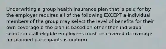 Underwriting a group health insurance plan that is paid for by the employer requires all of the following EXCEPT a-individual members of the group may select the level of benefits for their own coverage b-the plan is based on other then individual selection c-all eligible employees must be covered d-coverage for planned participants is uniform