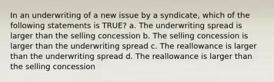 In an underwriting of a new issue by a syndicate, which of the following statements is TRUE? a. The underwriting spread is larger than the selling concession b. The selling concession is larger than the underwriting spread c. The reallowance is larger than the underwriting spread d. The reallowance is larger than the selling concession