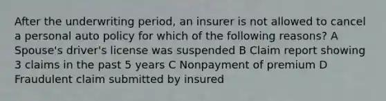 After the underwriting period, an insurer is not allowed to cancel a personal auto policy for which of the following reasons? A Spouse's driver's license was suspended B Claim report showing 3 claims in the past 5 years C Nonpayment of premium D Fraudulent claim submitted by insured