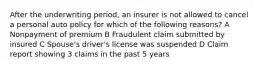 After the underwriting period, an insurer is not allowed to cancel a personal auto policy for which of the following reasons? A Nonpayment of premium B Fraudulent claim submitted by insured C Spouse's driver's license was suspended D Claim report showing 3 claims in the past 5 years