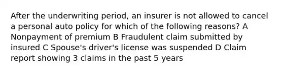 After the underwriting period, an insurer is not allowed to cancel a personal auto policy for which of the following reasons? A Nonpayment of premium B Fraudulent claim submitted by insured C Spouse's driver's license was suspended D Claim report showing 3 claims in the past 5 years