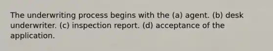 The underwriting process begins with the (a) agent. (b) desk underwriter. (c) inspection report. (d) acceptance of the application.