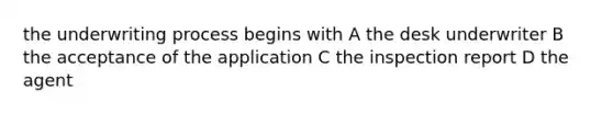 the underwriting process begins with A the desk underwriter B the acceptance of the application C the inspection report D the agent