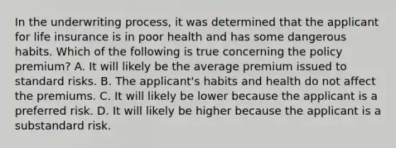 In the underwriting process, it was determined that the applicant for life insurance is in poor health and has some dangerous habits. Which of the following is true concerning the policy premium? A. It will likely be the average premium issued to standard risks. B. The applicant's habits and health do not affect the premiums. C. It will likely be lower because the applicant is a preferred risk. D. It will likely be higher because the applicant is a substandard risk.