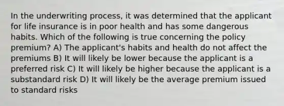 In the underwriting process, it was determined that the applicant for life insurance is in poor health and has some dangerous habits. Which of the following is true concerning the policy premium? A) The applicant's habits and health do not affect the premiums B) It will likely be lower because the applicant is a preferred risk C) It will likely be higher because the applicant is a substandard risk D) It will likely be the average premium issued to standard risks