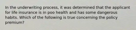 In the underwriting process, it was determined that the applicant for life insurance is in poo health and has some dangerous habits. Which of the following is true concerning the policy premium?