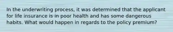 In the underwriting process, it was determined that the applicant for life insurance is in poor health and has some dangerous habits. What would happen in regards to the policy premium?